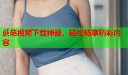 蘑菇视频下载神器，轻松畅享精彩内容
