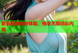 蘑菇视频全新体验，畅享无限精彩内容