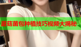 蘑菇菌包种植技巧视频大揭秘