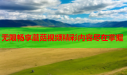 无限畅享蘑菇视频精彩内容尽在掌握