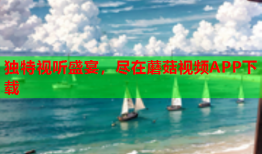 独特视听盛宴，尽在蘑菇视频APP下载