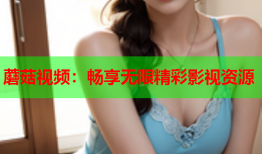 蘑菇视频：畅享无限精彩影视资源