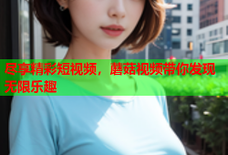 尽享精彩短视频，蘑菇视频带你发现无限乐趣