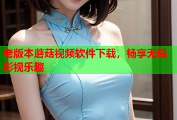 老版本蘑菇视频软件下载，畅享无限影视乐趣