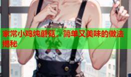 家常小鸡炖蘑菇，简单又美味的做法揭秘
