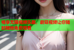 畅享无限视频乐趣，蘑菇视频让你随时随地免费观看