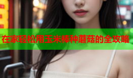 在家轻松用玉米棒种蘑菇的全攻略