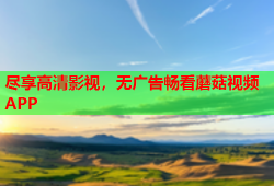 尽享高清影视，无广告畅看蘑菇视频APP