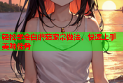 轻松学会白蘑菇家常做法，快速上手美味佳肴