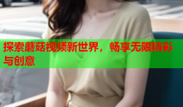 探索蘑菇视频新世界，畅享无限精彩与创意
