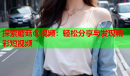 探索蘑菇@视频：轻松分享与发现精彩短视频