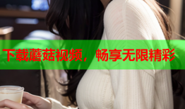 下载蘑菇视频，畅享无限精彩