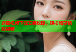 蘑菇视频下载安装攻略，轻松畅享精彩视频