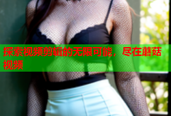 探索视频剪辑的无限可能，尽在蘑菇视频