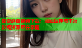探索蘑菇视频下载：离线缓存与丰富影视资源尽在掌握