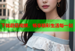 下载蘑菇视频，畅享精彩生活每一刻