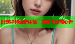 蘑菇视频全新体验，离线下载随心看