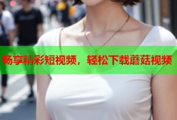 畅享精彩短视频，轻松下载蘑菇视频