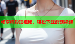 畅享精彩短视频，轻松下载蘑菇视频