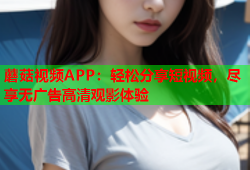 蘑菇视频APP：轻松分享短视频，尽享无广告高清观影体验