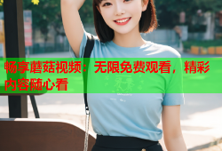 畅享蘑菇视频：无限免费观看，精彩内容随心看