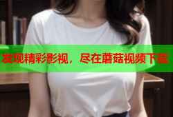 发现精彩影视，尽在蘑菇视频下载