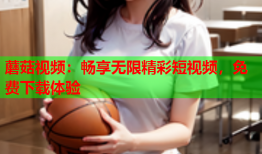 蘑菇视频：畅享无限精彩短视频，免费下载体验