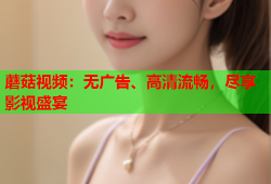 蘑菇视频：无广告、高清流畅，尽享影视盛宴