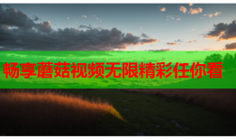 畅享蘑菇视频无限精彩任你看