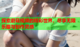 探索蘑菇视频的精彩世界，尽享无限乐趣与创作灵感