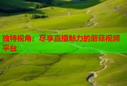 独特视角，尽享直播魅力的蘑菇视频平台