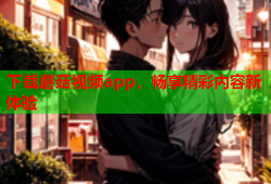 下载蘑菇视频app，畅享精彩内容新体验