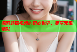 探索蘑菇视频的奇妙世界，尽享无限精彩