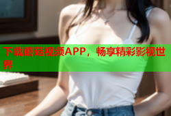 下载蘑菇视频APP，畅享精彩影视世界