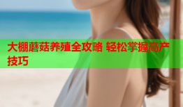大棚蘑菇养殖全攻略 轻松掌握高产技巧