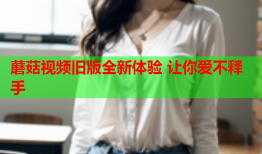 蘑菇视频旧版全新体验 让你爱不释手