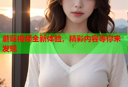 蘑菇视频全新体验，精彩内容等你来发现