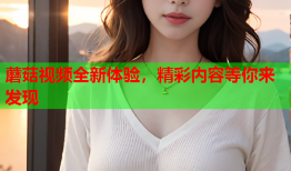 蘑菇视频全新体验，精彩内容等你来发现