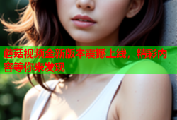 蘑菇视频全新版本震撼上线，精彩内容等你来发现