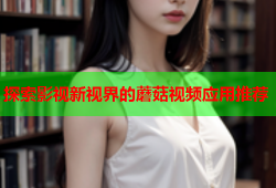 探索影视新视界的蘑菇视频应用推荐