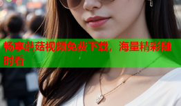 畅享蘑菇视频免费下载，海量精彩随时看