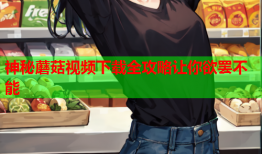 神秘蘑菇视频下载全攻略让你欲罢不能