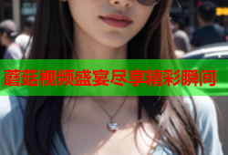 蘑菇视频盛宴尽享精彩瞬间