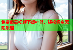 免费蘑菇视频下载神器，轻松畅享无限乐趣