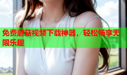免费蘑菇视频下载神器，轻松畅享无限乐趣