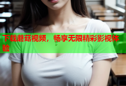 下载蘑菇视频，畅享无限精彩影视体验