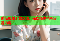 蘑菇视频下载攻略，轻松畅享精彩影视内容