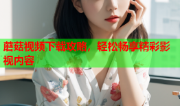 蘑菇视频下载攻略，轻松畅享精彩影视内容