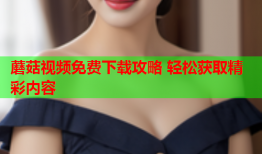 蘑菇视频免费下载攻略 轻松获取精彩内容