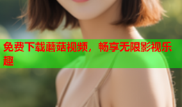 免费下载蘑菇视频，畅享无限影视乐趣